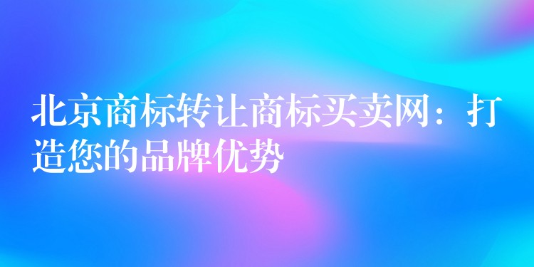 北京商标转让商标买卖网：打造您的品牌优势