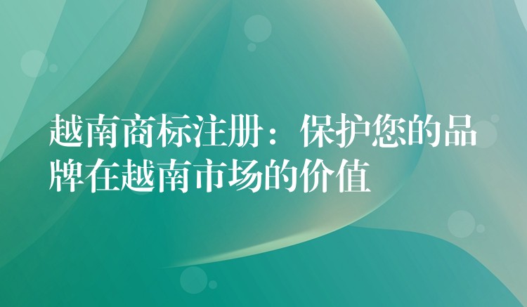 越南商标注册：保护您的品牌在越南市场的价值