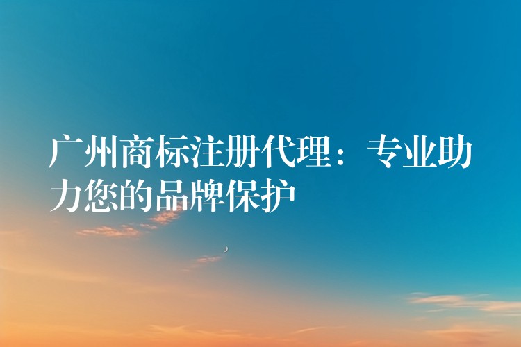 广州商标注册代理：专业助力您的品牌保护