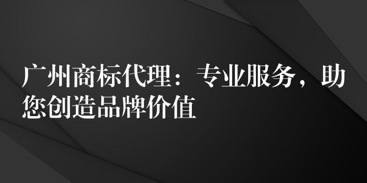 广州商标代理：专业服务，助您创造品牌价值