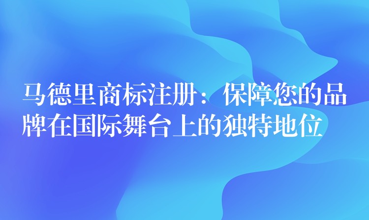马德里商标注册：保障您的品牌在国际舞台上的独特地位