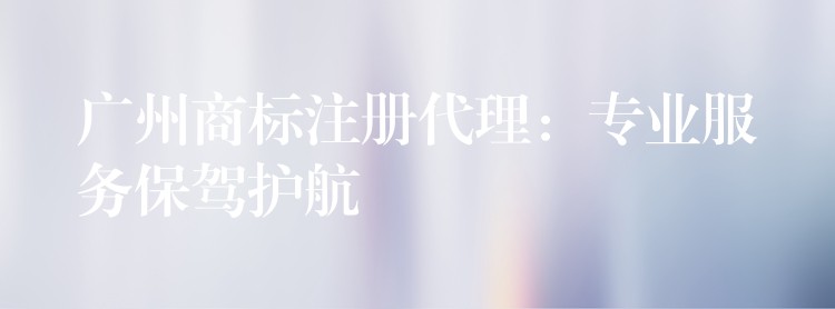 广州商标注册代理：专业服务保驾护航