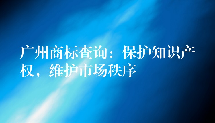 广州商标查询：保护知识产权，维护市场秩序