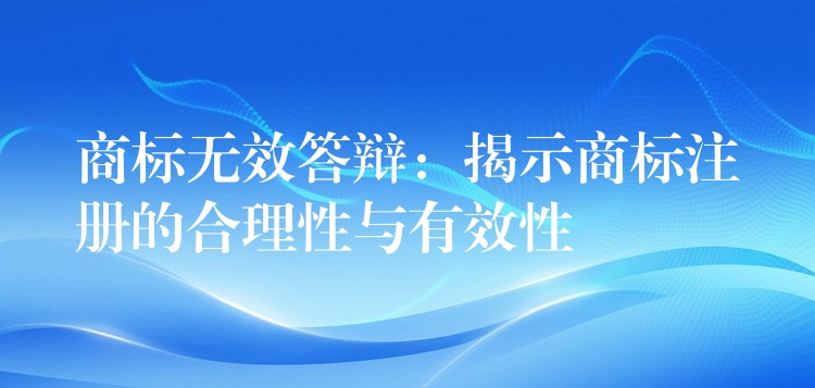 商标无效答辩：揭示商标注册的合理性与有效性