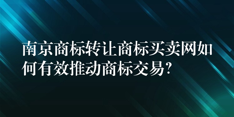 南京商标转让商标买卖网如何有效推动商标交易？