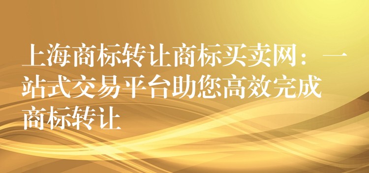 上海商标转让商标买卖网：一站式交易平台助您高效完成商标转让