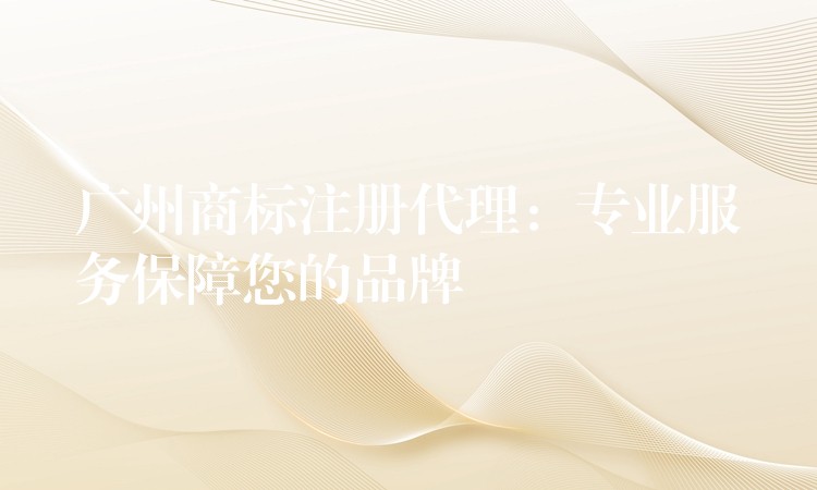 广州商标注册代理：专业服务保障您的品牌