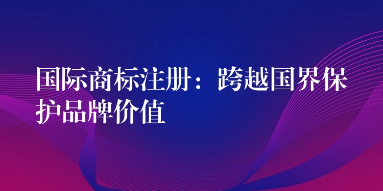国际商标注册：跨越国界保护品牌价值