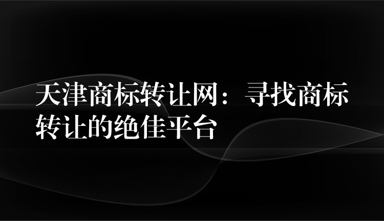 天津商标转让网：寻找商标转让的绝佳平台