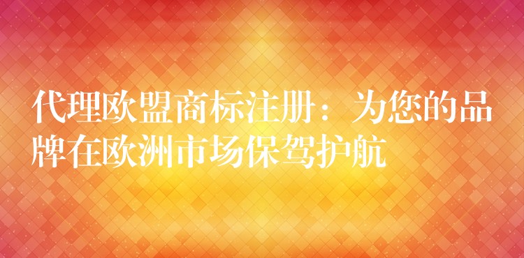 代理欧盟商标注册：为您的品牌在欧洲市场保驾护航