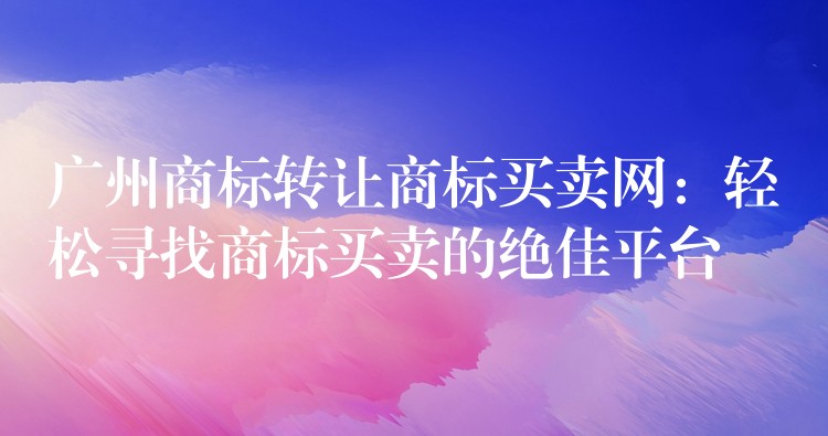 广州商标转让商标买卖网：轻松寻找商标买卖的绝佳平台