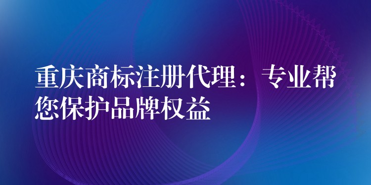 重庆商标注册代理：专业帮您保护品牌权益