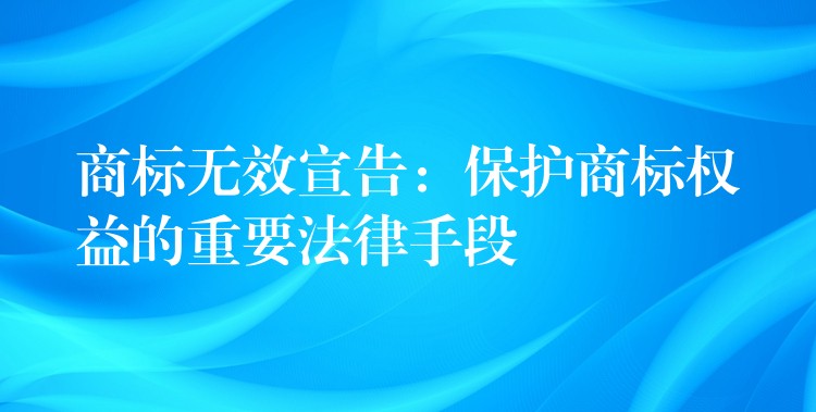 商标无效宣告：保护商标权益的重要法律手段