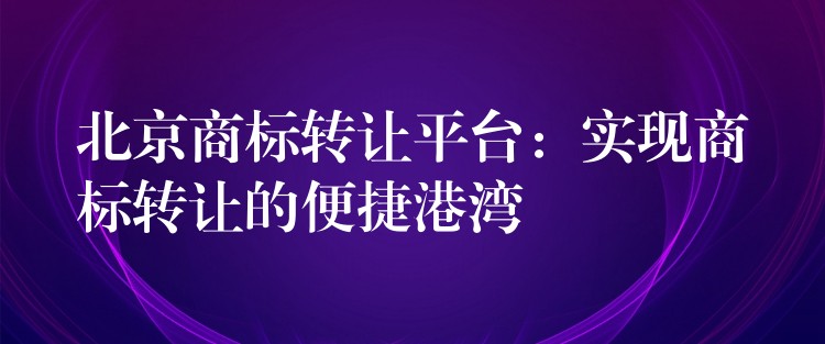 北京商标转让平台：实现商标转让的便捷港湾