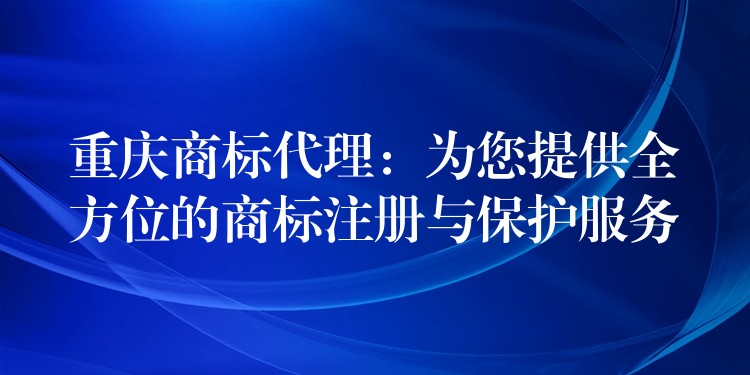 重庆商标代理：为您提供全方位的商标注册与保护服务