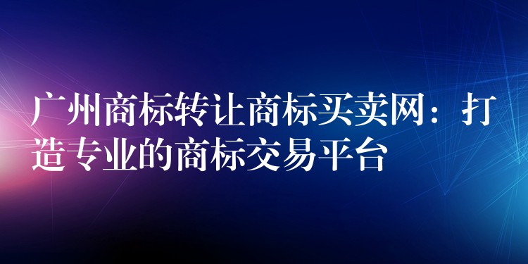 广州商标转让商标买卖网：打造专业的商标交易平台