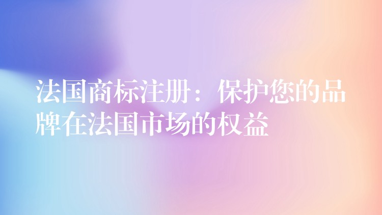 法国商标注册：保护您的品牌在法国市场的权益