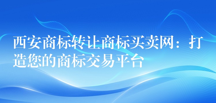 西安商标转让商标买卖网：打造您的商标交易平台