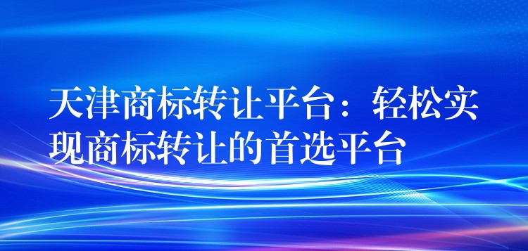天津商标转让平台：轻松实现商标转让的首选平台