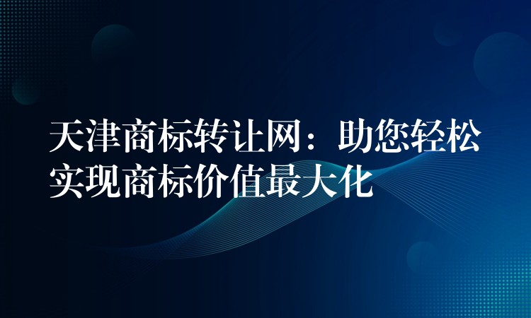 天津商标转让网：助您轻松实现商标价值最大化