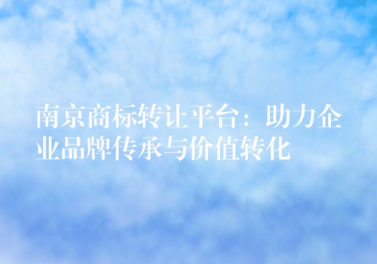 南京商标转让平台：助力企业品牌传承与价值转化