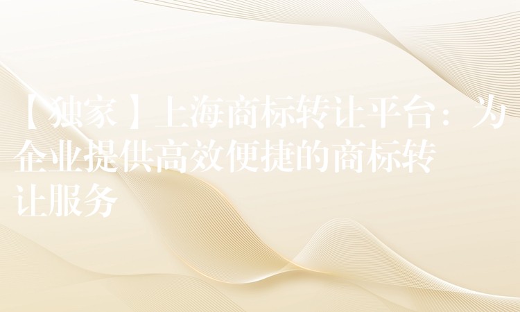 【独家】上海商标转让平台：为企业提供高效便捷的商标转让服务