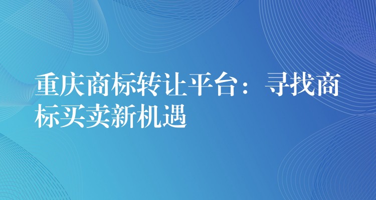 重庆商标转让平台：寻找商标买卖新机遇