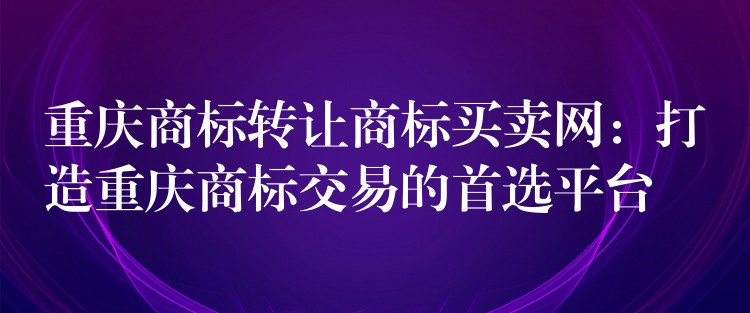 重庆商标转让商标买卖网：打造重庆商标交易的首选平台