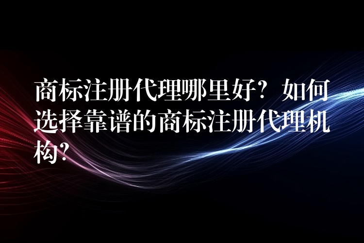 商标注册代理哪里好？如何选择靠谱的商标注册代理机构？