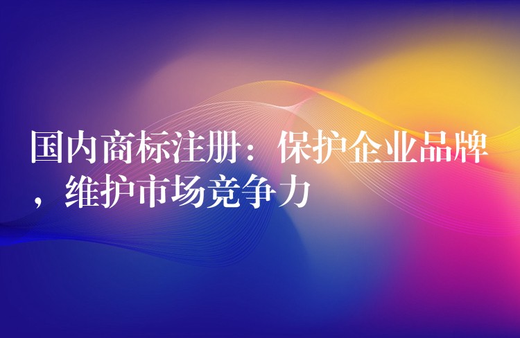 国内商标注册：保护企业品牌，维护市场竞争力