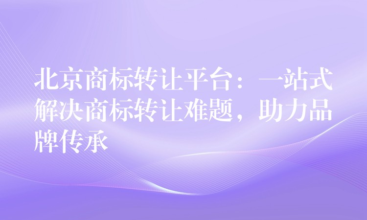 北京商标转让平台：一站式解决商标转让难题，助力品牌传承