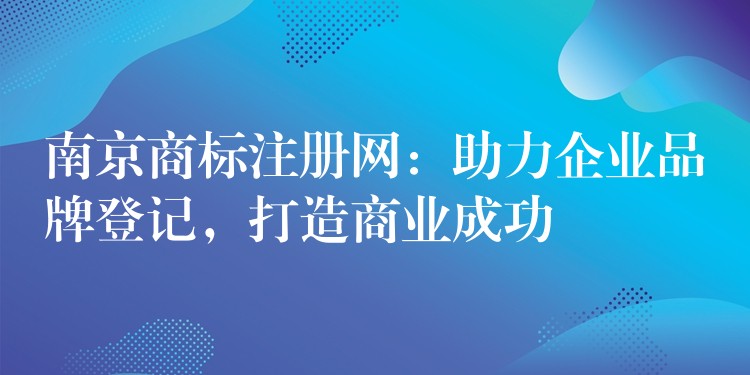 南京商标注册网：助力企业品牌登记，打造商业成功