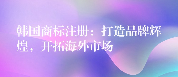 韩国商标注册：打造品牌辉煌，开拓海外市场