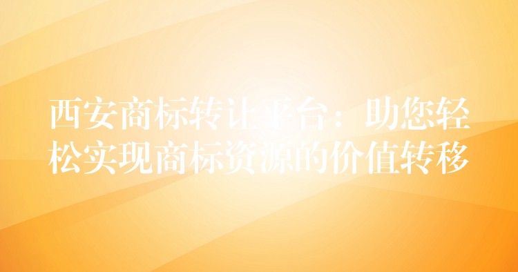 西安商标转让平台：助您轻松实现商标资源的价值转移
