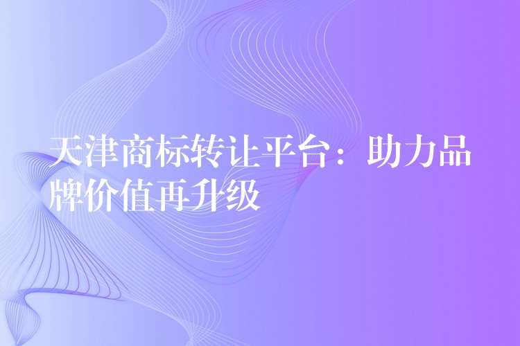 天津商标转让平台：助力品牌价值再升级