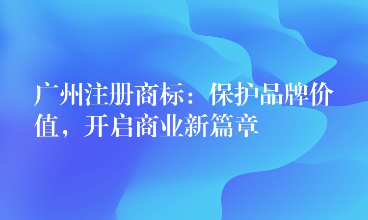 广州注册商标：保护品牌价值，开启商业新篇章