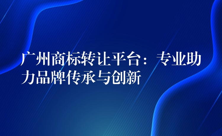广州商标转让平台：专业助力品牌传承与创新