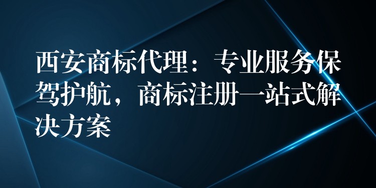 西安商标代理：专业服务保驾护航，商标注册一站式解决方案