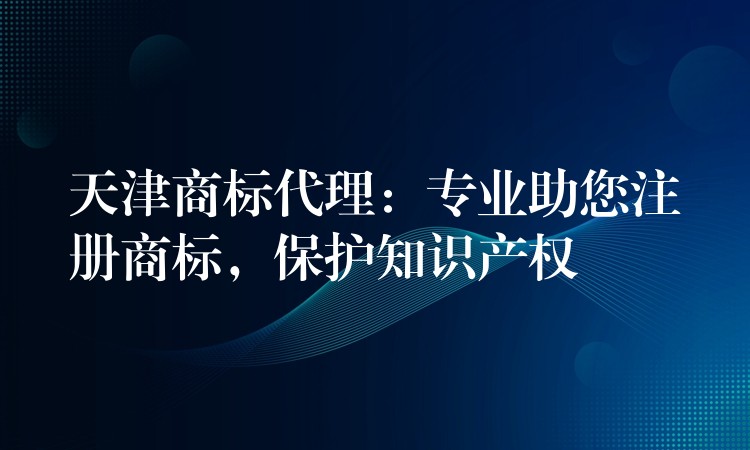 天津商标代理：专业助您注册商标，保护知识产权