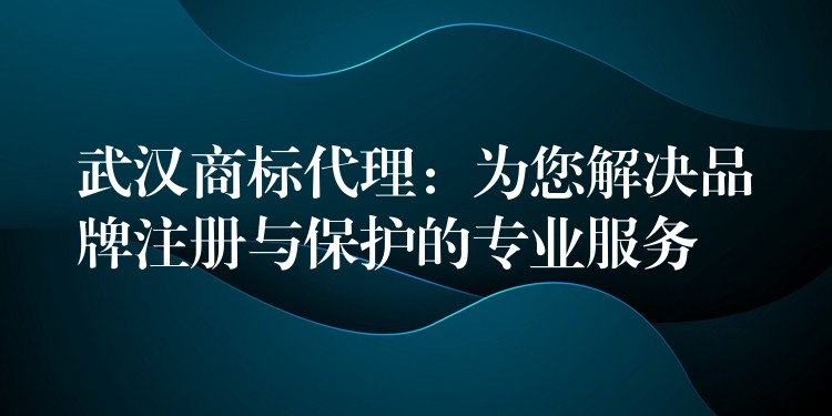 武汉商标代理：为您解决品牌注册与保护的专业服务