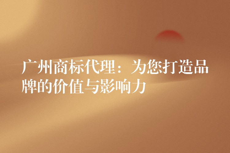 广州商标代理：为您打造品牌的价值与影响力