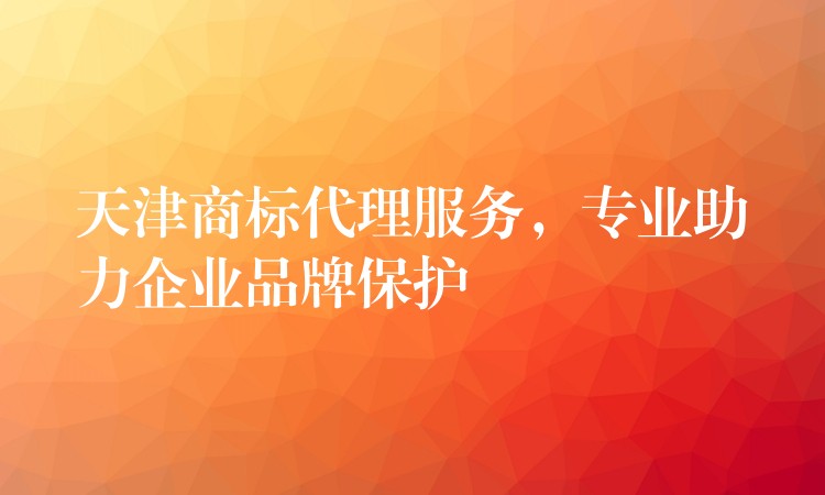 天津商标代理服务，专业助力企业品牌保护