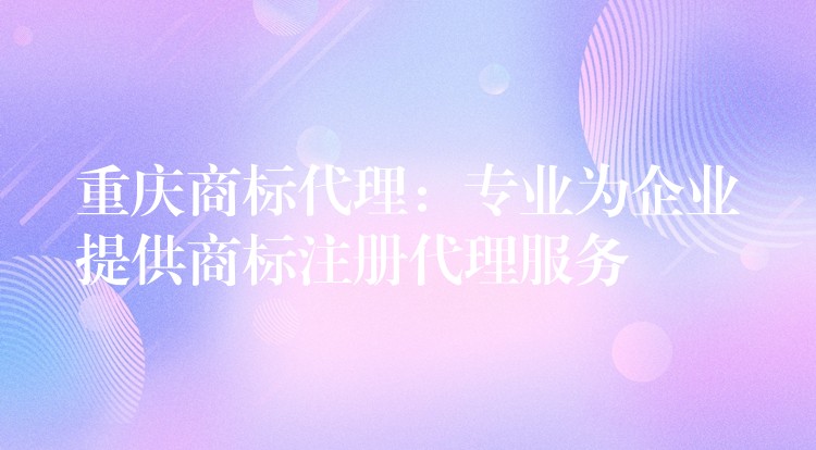 重庆商标代理：专业为企业提供商标注册代理服务