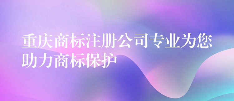 重庆商标注册公司专业为您助力商标保护