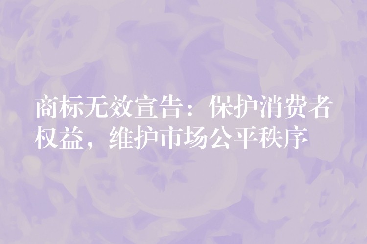 商标无效宣告：保护消费者权益，维护市场公平秩序