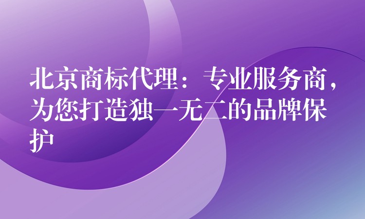 北京商标代理：专业服务商，为您打造独一无二的品牌保护