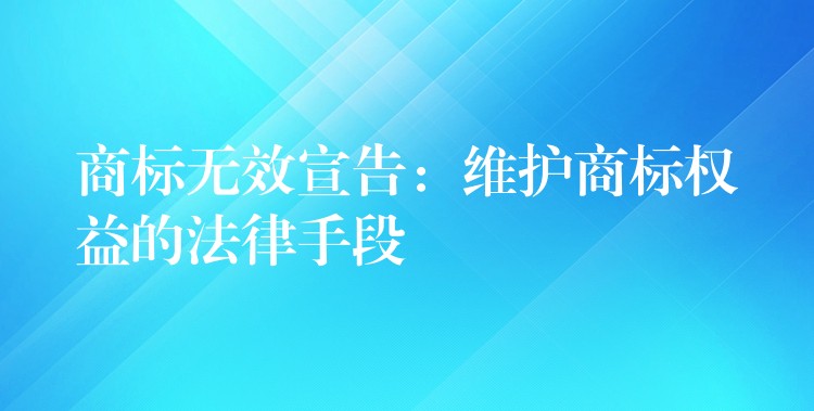 商标无效宣告：维护商标权益的法律手段