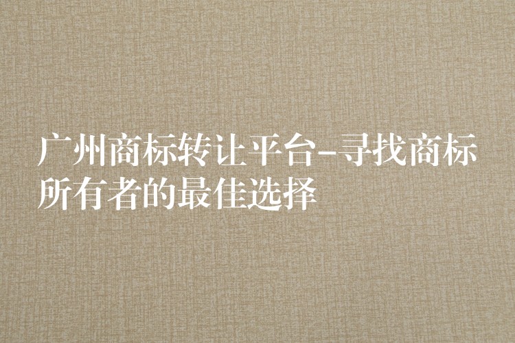 广州商标转让平台-寻找商标所有者的最佳选择
