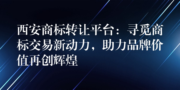 西安商标转让平台：寻觅商标交易新动力，助力品牌价值再创辉煌