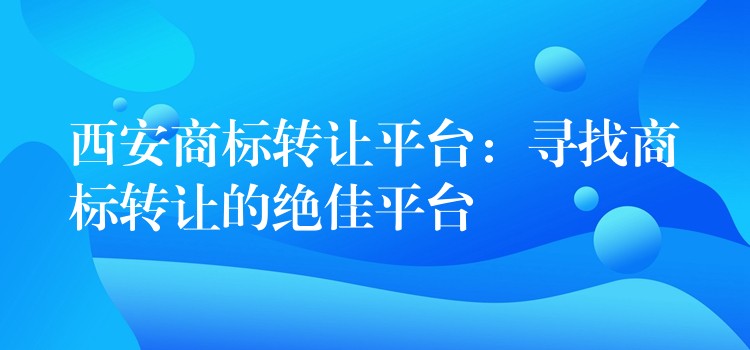 西安商标转让平台：寻找商标转让的绝佳平台
